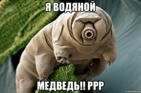 я водяной медведь!! ррр