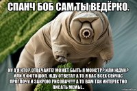 спанч боб сам ты ведёрко. ну а я кто? отвечайте! может быть я монстр? или ждун? или я фотошоп. жду ответа!! а то я вас всех сейчас проглочу и закрою рисовач!!!! а то вам так интерестно писать мемы...