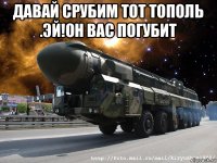 давай срубим тот тополь .эй!он вас погубит 