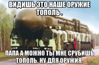 видишь это наше оружие тополь . папа а можно ты мне срубишь тополь. ну для оружия.