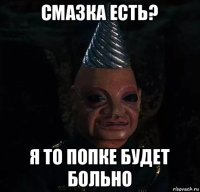 смазка есть? я то попке будет больно