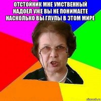 отстойник мне умственный надоел уже вы не понимаете насколько вы глупы в этом мире 