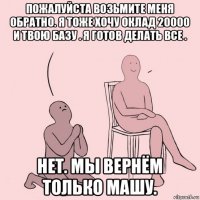 пожалуйста возьмите меня обратно. я тоже хочу оклад 20000 и твою базу . я готов делать все . нет. мы вернём только машу.
