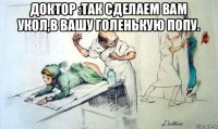 доктор :так сделаем вам укол,в вашу голенькую попу. 