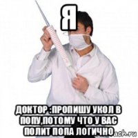 я доктор :пропишу укол в попу,потому что у вас полит попа логично