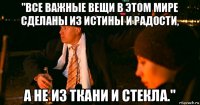 "все важные вещи в этом мире сделаны из истины и радости, а не из ткани и стекла."