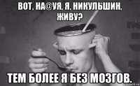 вот, на@уя, я, никульшин, живу? тем более я без мозгов.
