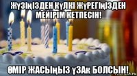 жүзіңізден күлкі жүрегіңізден мейірім кетпесін! Өмір жасыңыз ұзақ болсын!