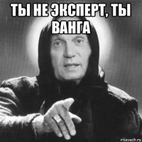 ты не эксперт, ты ванга 