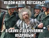 кудой идём, потсаны? в сауну с девчулями, кудрявый
