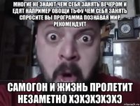 многие не знают чем себя занять вечером и едят например овощи тьфу чем себя занять спросите вы программа познавая мир рекомендует самогон и жизнь пролетит незаметно хэхэхэхэхэ