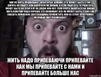 как же жить правильно? некоторые думают что может быть стоит дарить на работе или валяться на диване и если работать то работать может быть на себя а не на дядю или всё-таки опять валяться на диване жить конечно надо хорошо это понимают все но может быть стоит так сказать немножко достоевщины припустить или не стоит программа познавая мир рекомендует жить надо припеваючи припевайте как мы припевайте с нами и припевайте больше нас