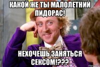 какой же ты малолетний пидорас! нехочешь заняться сексом!???