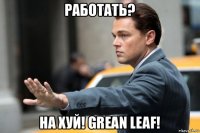 работать? на хуй! grean leaf!