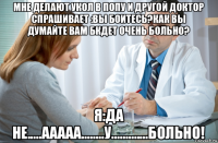 мне делают укол в попу и другой доктор спрашивает :вы боитесь?как вы думайте вам бкдет очень больно? я:да не.....ааааа........у.............больно!