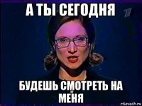 а ты сегодня будешь смотреть на меня