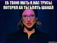 еб твою мать я нас трусы потерял ах ты блять шакал 