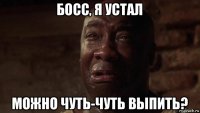 босс, я устал можно чуть-чуть выпить?