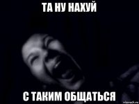 та ну нахуй с таким общаться
