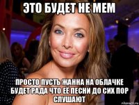 это будет не мем просто пусть жанна на облачке будет рада что её песни до сих пор слушают
