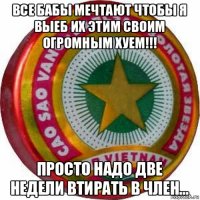 все бабы мечтают чтобы я выеб их этим своим огромным хуем!!! просто надо две недели втирать в член...