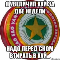я увеличил хуй за две недели надо перед сном втирать в хуй...