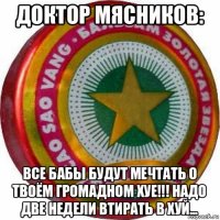 доктор мясников: все бабы будут мечтать о твоём громадном хуе!!! надо две недели втирать в хуй...