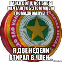 павел воля: все бабы мечтают об этом моё м громадном хуе!!! я две недели втирал в член...
