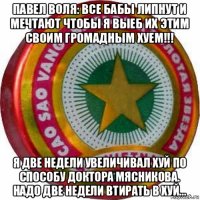 павел воля: все бабы липнут и мечтают чтобы я выеб их этим своим громадным хуем!!! я две недели увеличивал хуй по способу доктора мясникова. надо две недели втирать в хуй...
