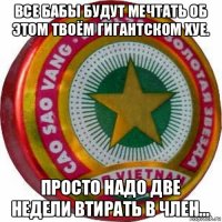все бабы будут мечтать об этом твоём гигантском хуе. просто надо две недели втирать в член...