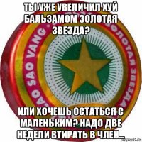 ты уже увеличил хуй бальзамом золотая звезда? или хочешь остаться с маленьким? надо две недели втирать в член...