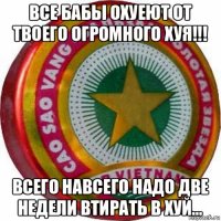 все бабы охуеют от твоего огромного хуя!!! всего навсего надо две недели втирать в хуй...