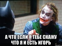  а что если я тебе скажу что я и есть игорь