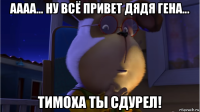 аааа... ну всё привет дядя гена... тимоха ты сдурел!