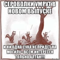 сероволки умрут в новом выпуске и ни одна сука не придет на могилу - всем интересен только алтан!!!
