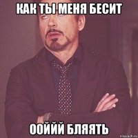 как ты меня бесит ооййй бляять