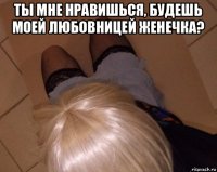 ты мне нравишься, будешь моей любовницей женечка? 