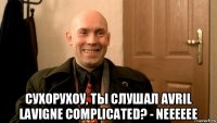  сухорухоу, ты слушал avril lavigne complicated? - neeeeee