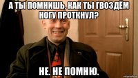 а ты помнишь, как ты гвоздём ногу проткнул? не. не помню.