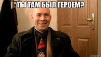 ты там был героем? 