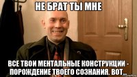 не брат ты мне все твои ментальные конструкции - порождение твоего сознания. вот...