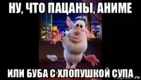 ну, что пацаны, аниме или буба с хлопушкой супа