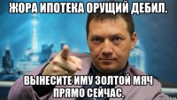 жора ипотека орущий дебил. вынесите иму золтой мяч прямо сейчас.
