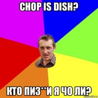 chop is dish? кто пиз**и я чо ли?