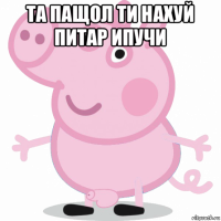 та пащол ти нахуй питар ипучи 