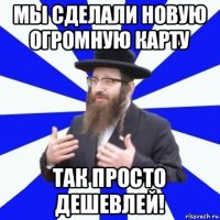 мы сделали новую огромную карту так просто дешевлей!