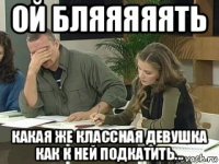 ой бляяяяять какая же классная девушка как к ней подкатить...