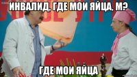 инвалид, где мои яйца, м? где мои яйца