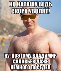 но наташу ведь скоро уволят! ну. поэтому владимир соловьёв даже немного поседел