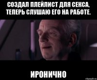 создал плейлист для секса, теперь слушаю его на работе. иронично